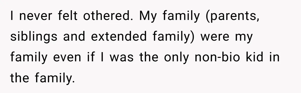 I never felt othered. My family (parents, siblings and extended family) were my family even if I was the only non-bio kid in the family.