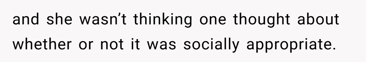 and she wasn’t thinking one thought about whether or not it was socially appropriate.