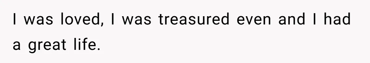 I was loved, I was treasured even and I had a great life.