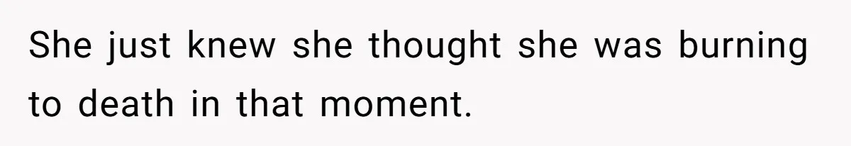 She just knew she thought she was burning to death in that moment.