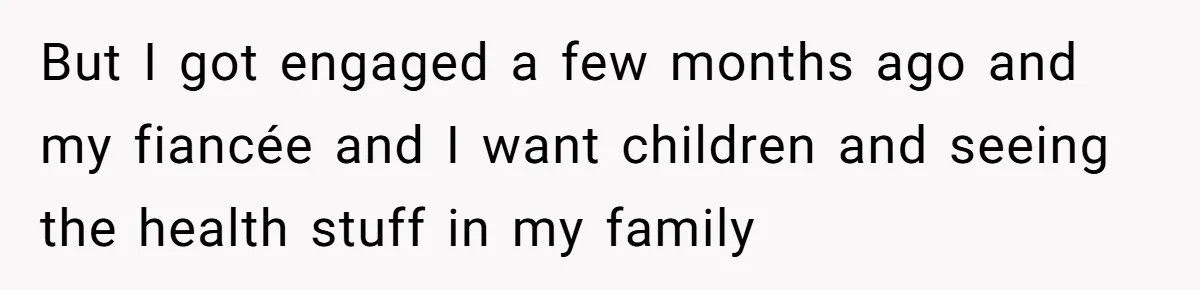 But I got engaged a few months ago and my fiancée and I want children and seeing the health stuff in my family