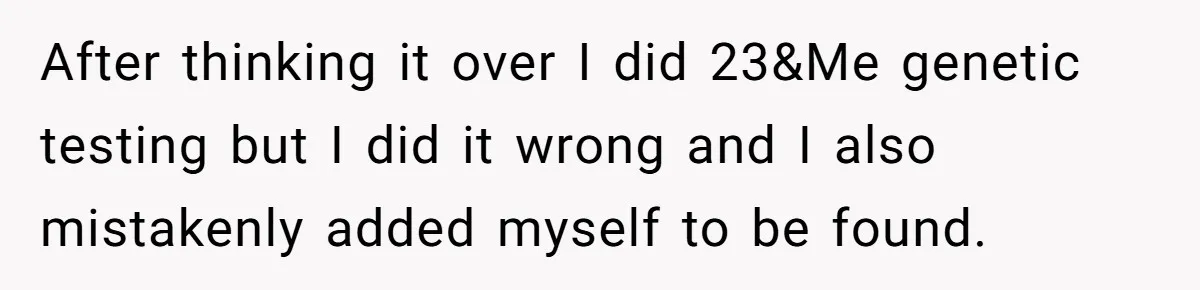 After thinking it over I did 23&Me genetic testing but I did it wrong and I also mistakenly added myself to be found.