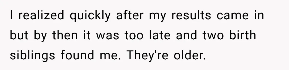 I realized quickly after my results came in but by then it was too late and two birth siblings found me. They're older.