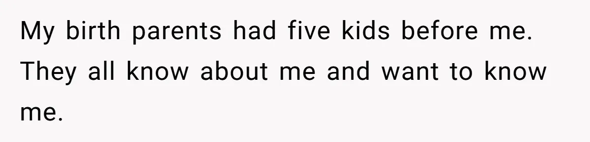My birth parents had five kids before me. They all know about me and want to know me.