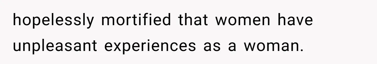 hopelessly mortified that women have unpleasant experiences as a woman.