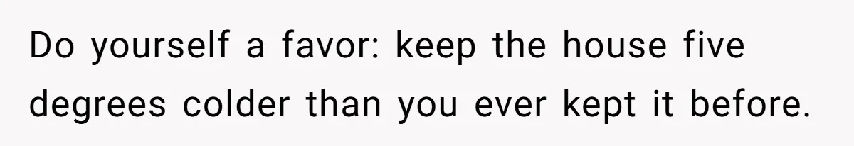 Do yourself a favor: keep the house five degrees colder than you ever kept it before.