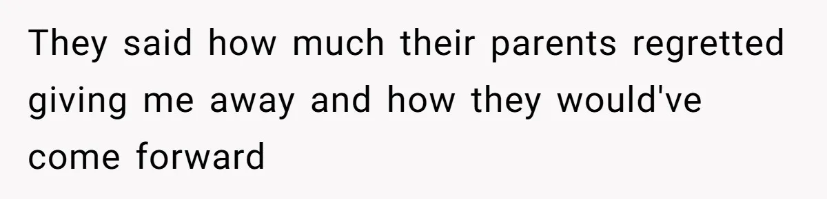 They said how much their parents regretted giving me away and how they would've come forward