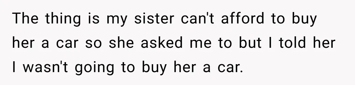 The thing is my sister can't afford to buy her a car so she asked me to but I told her I wasn't going to buy her a car.