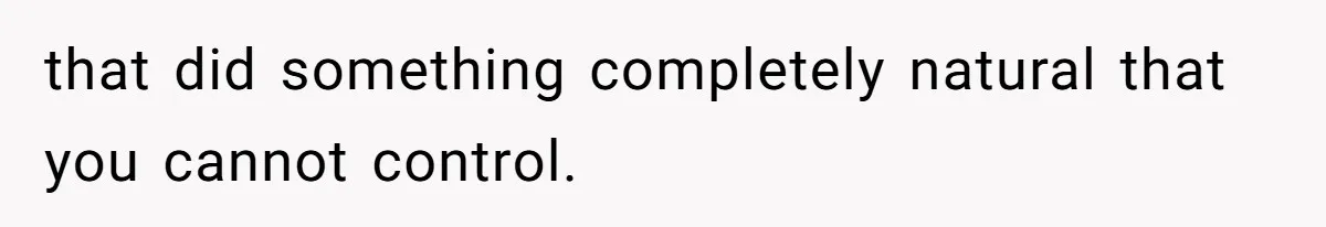 that did something completely natural that you cannot control.