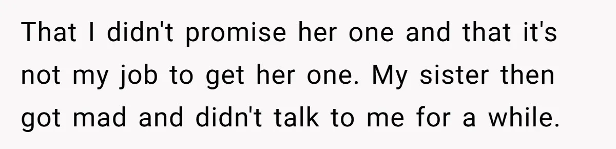 That I didn't promise her one and that it's not my job to get her one. My sister then got mad and didn't talk to me for a while.