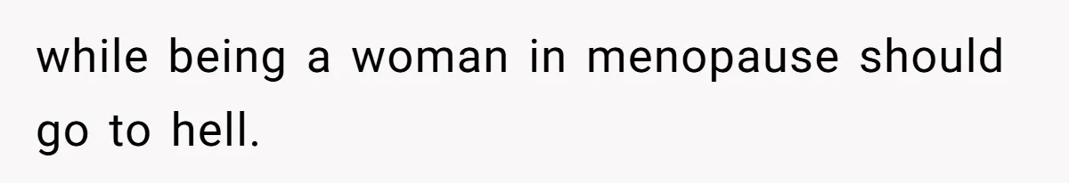 while being a woman in menopause should go to hell.