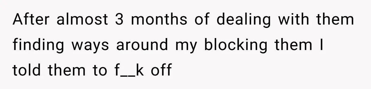 After almost 3 months of dealing with them finding ways around my blocking them I told them to f__k off