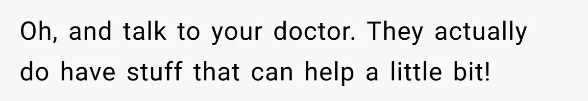 Oh, and talk to your doctor. They actually do have stuff that can help a little bit!