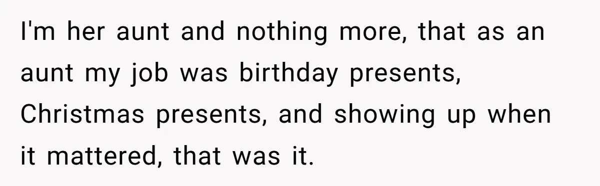 I'm her aunt and nothing more, that as an aunt my job was birthday presents, Christmas presents, and showing up when it mattered, that was it.