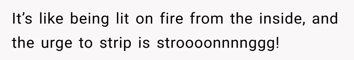 It’s like being lit on fire from the inside, and the urge to strip is stroooonnnnggg!