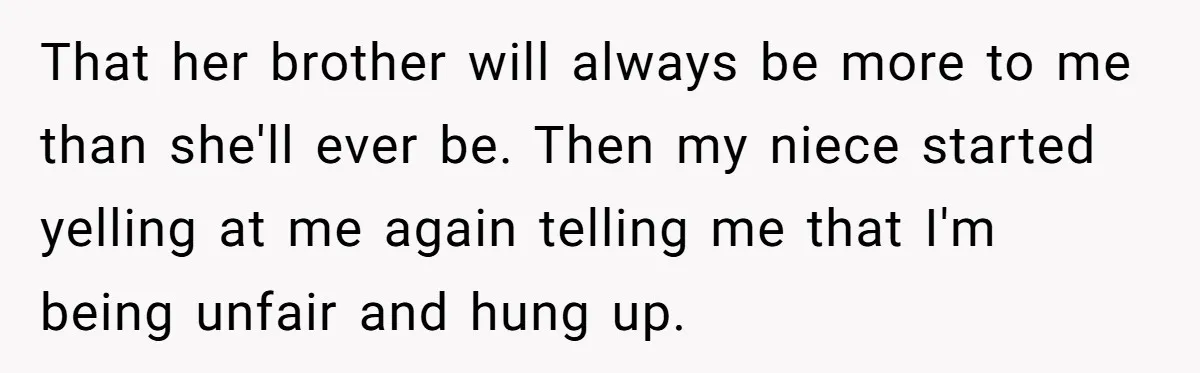 That her brother will always be more to me than she'll ever be. Then my niece started yelling at me again telling me that I'm being unfair and hung up.