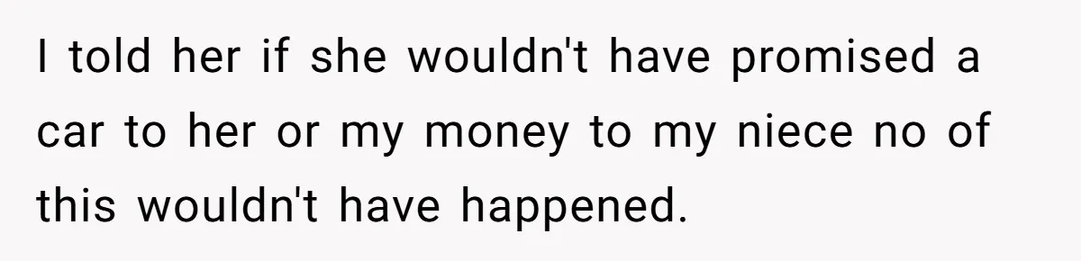 I told her if she wouldn't have promised a car to her or my money to my niece no of this wouldn't have happened.