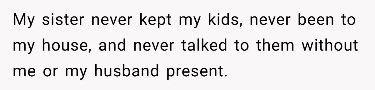 My sister never kept my kids, never been to my house, and never talked to them without me or my husband present.