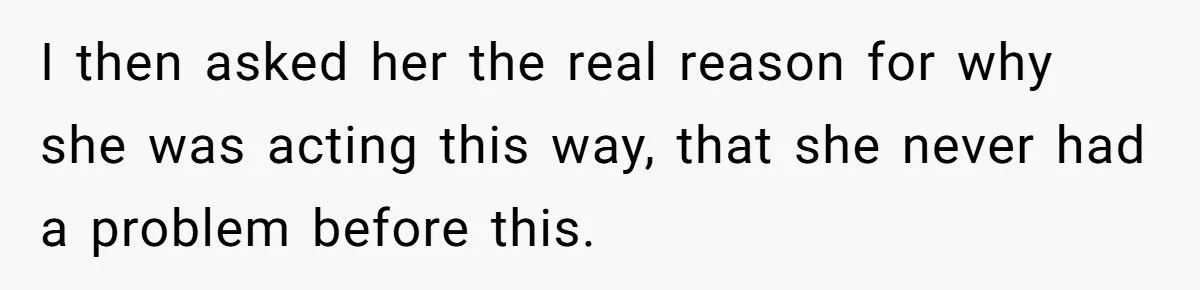 I then asked her the real reason for why she was acting this way, that she never had a problem before this.