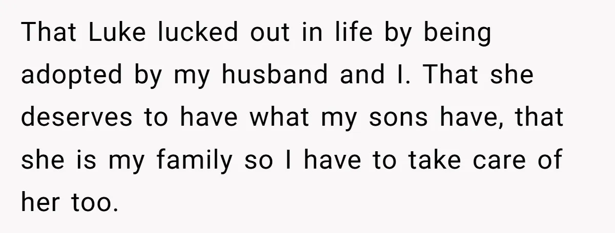 That Luke lucked out in life by being adopted by my husband and I. That she deserves to have what my sons have, that she is my family so I...