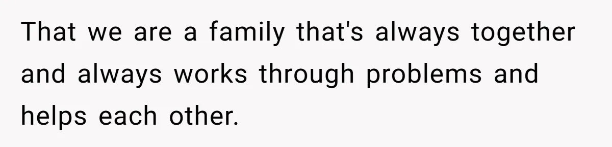 That we are a family that's always together and always works through problems and helps each other.
