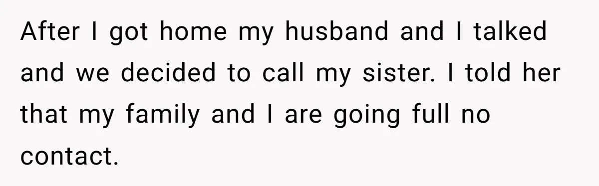 After I got home my husband and I talked and we decided to call my sister. I told her that my family and I are going full no contact.