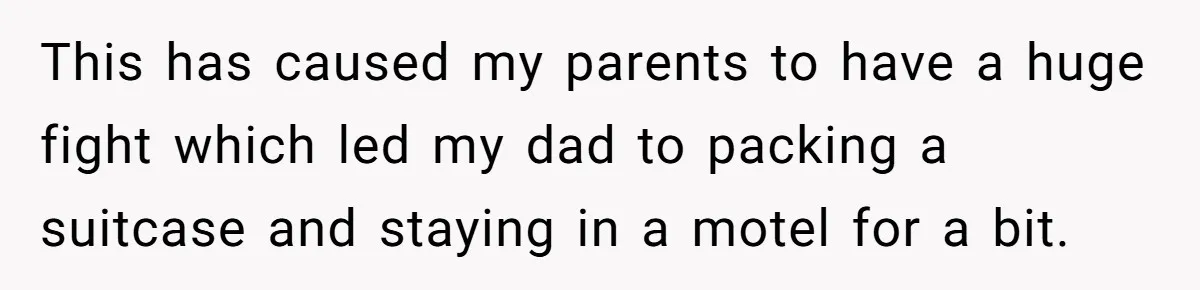 This has caused my parents to have a huge fight which led my dad to packing a suitcase and staying in a motel for a bit.