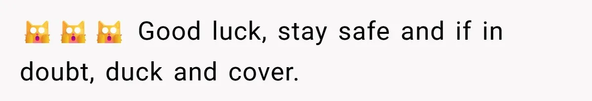 🙀🙀🙀 Good luck, stay safe and if in doubt, duck and cover.