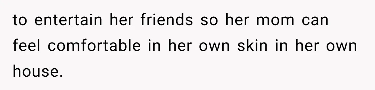 to entertain her friends so her mom can feel comfortable in her own skin in her own house.