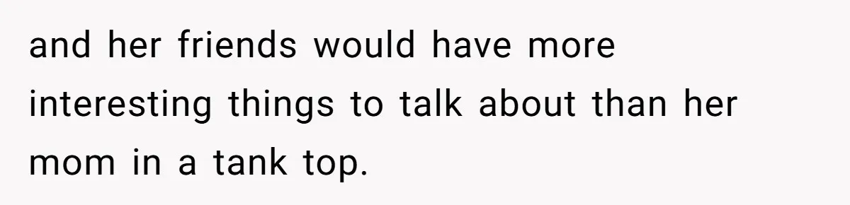 and her friends would have more interesting things to talk about than her mom in a tank top.