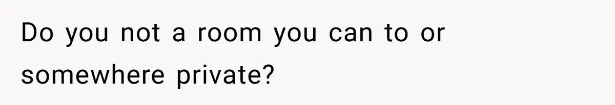 Do you not a room you can to or somewhere private?