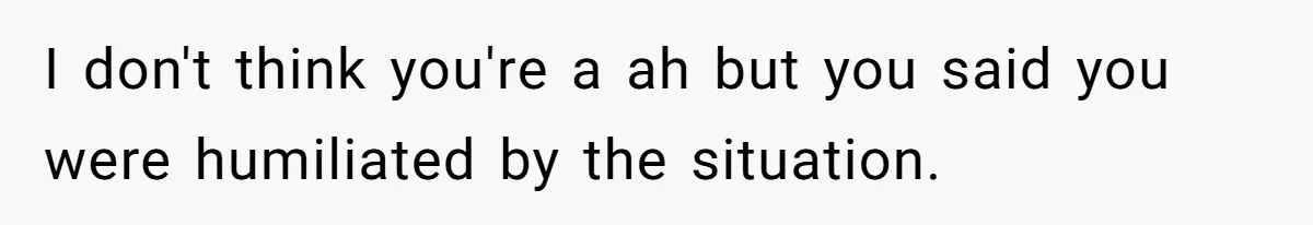 I don't think you're a ah but you said you were humiliated by the situation.