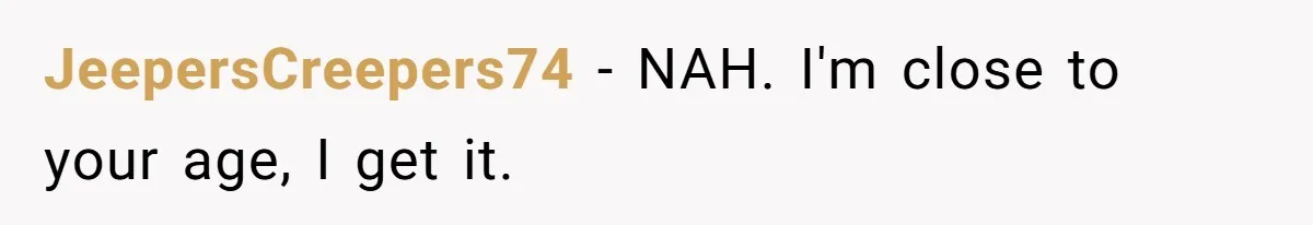 JeepersCreepers74 − NAH. I'm close to your age, I get it.