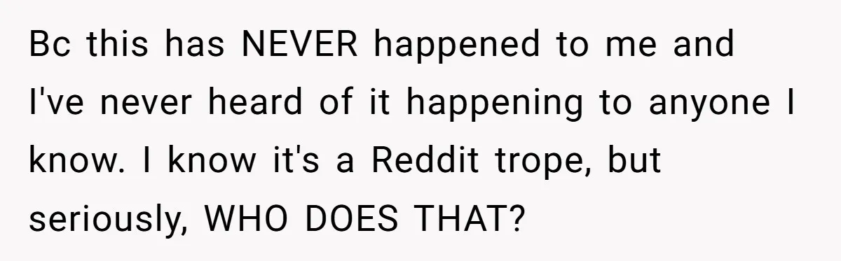 Bc this has NEVER happened to me and I've never heard of it happening to anyone I know. I know it's a Reddit trope, but seriously, WHO DOES THAT?