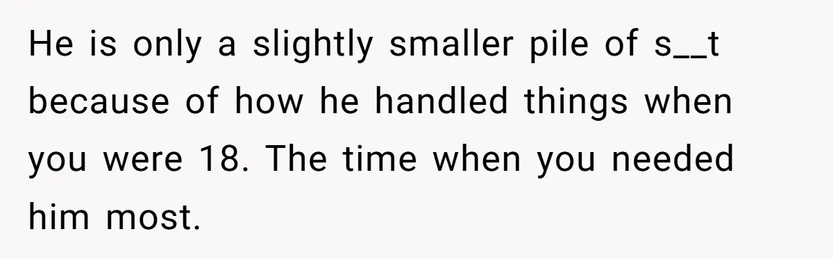 He is only a slightly smaller pile of s__t because of how he handled things when you were 18. The time when you needed him most.