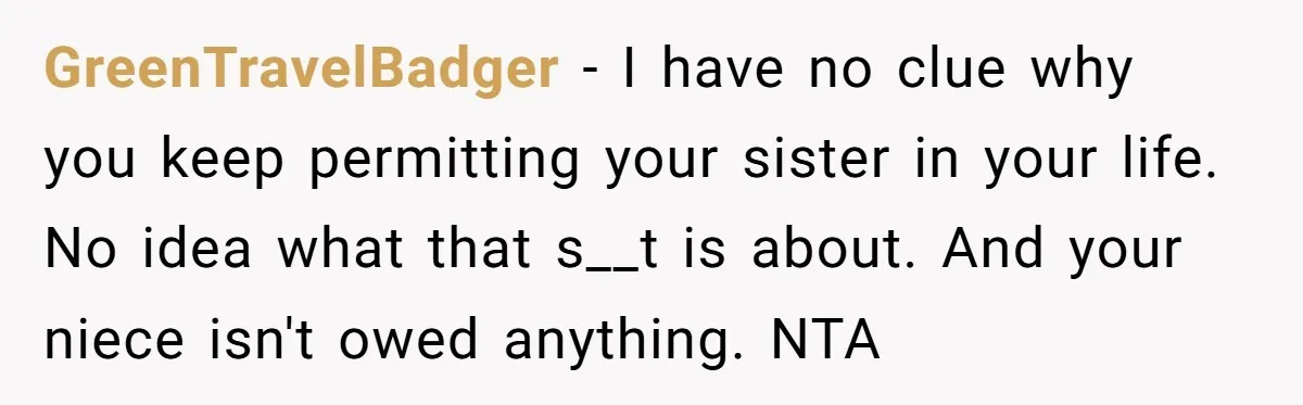 GreenTravelBadger − I have no clue why you keep permitting your sister in your life. No idea what that s__t is about. And your niece isn't owed anything. NTA