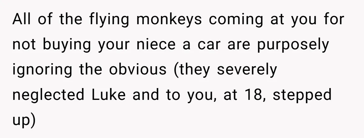 All of the flying monkeys coming at you for not buying your niece a car are purposely ignoring the obvious (they severely neglected Luke and to you, at 18, stepped...