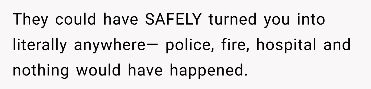 They could have SAFELY turned you into literally anywhere— police, fire, hospital and nothing would have happened.