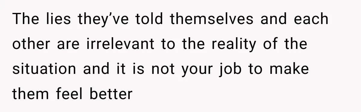 The lies they’ve told themselves and each other are irrelevant to the reality of the situation and it is not your job to make them feel better