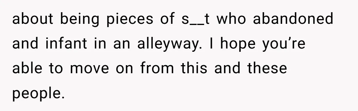 about being pieces of s__t who abandoned and infant in an alleyway. I hope you’re able to move on from this and these people.
