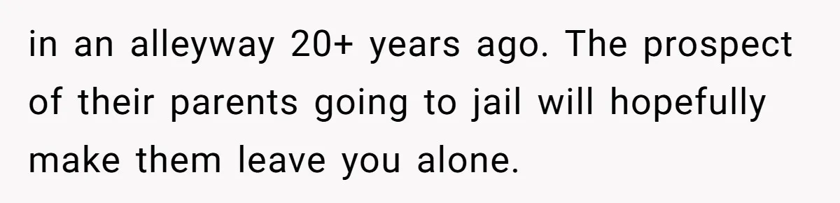 in an alleyway 20+ years ago. The prospect of their parents going to jail will hopefully make them leave you alone.