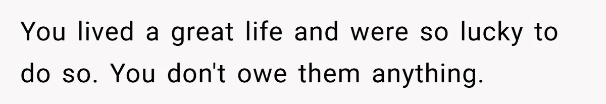 You lived a great life and were so lucky to do so. You don't owe them anything.