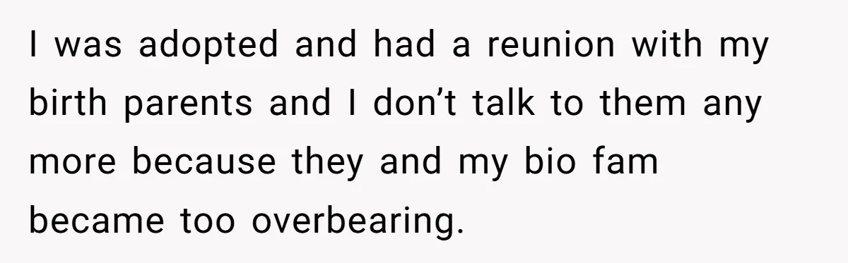 I was adopted and had a reunion with my birth parents and I don’t talk to them any more because they and my bio fam became too overbearing.