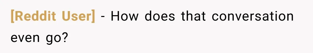 [Reddit User] − How does that conversation even go?