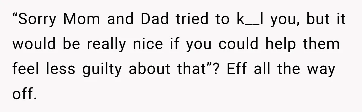 “Sorry Mom and Dad tried to k__l you, but it would be really nice if you could help them feel less guilty about that”? Eff all the way off.