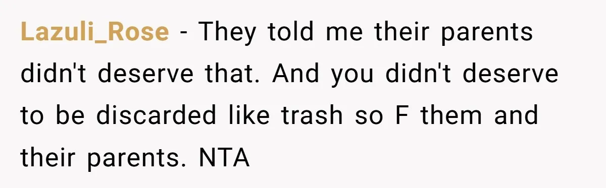 Lazuli_Rose − They told me their parents didn't deserve that. And you didn't deserve to be discarded like trash so F them and their parents. NTA