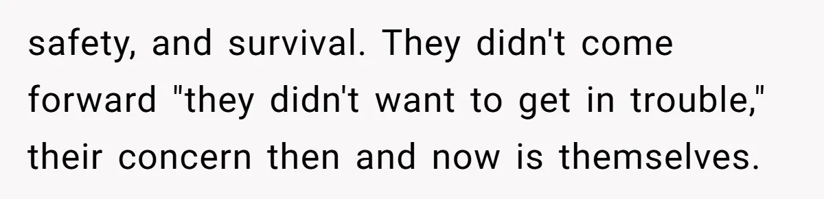 safety, and survival. They didn't come forward "they didn't want to get in trouble," their concern then and now is themselves.