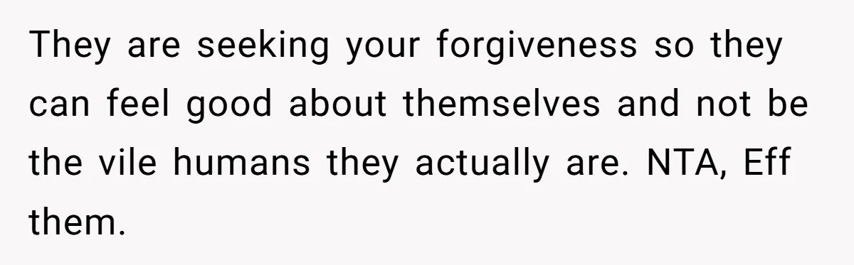 They are seeking your forgiveness so they can feel good about themselves and not be the vile humans they actually are. NTA, Eff them.