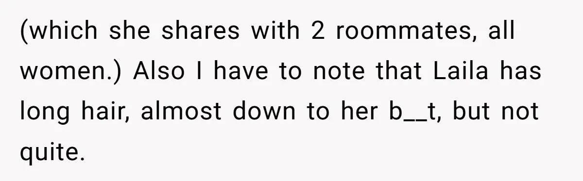 (which she shares with 2 roommates, all women.) Also I have to note that Laila has long hair, almost down to her b__t, but not quite.