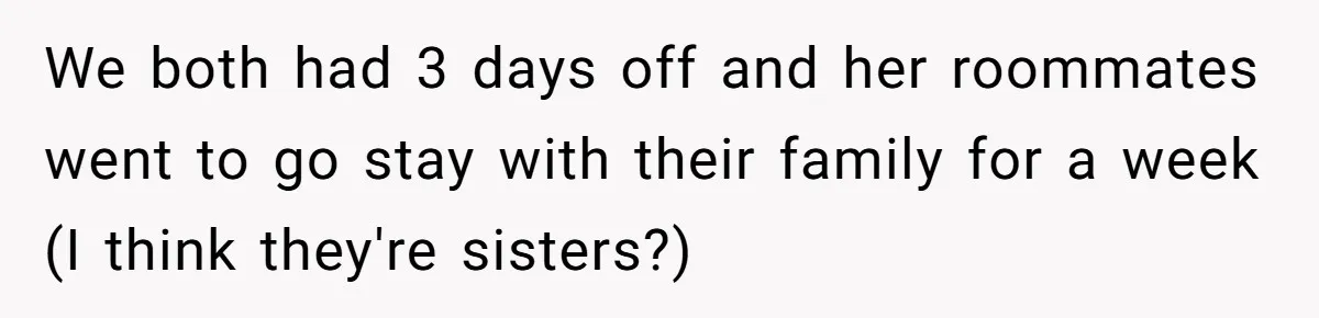 We both had 3 days off and her roommates went to go stay with their family for a week (I think they're sisters?)
